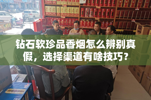 钻石软珍品香烟怎么辨别真假，选择渠道有啥技巧？
